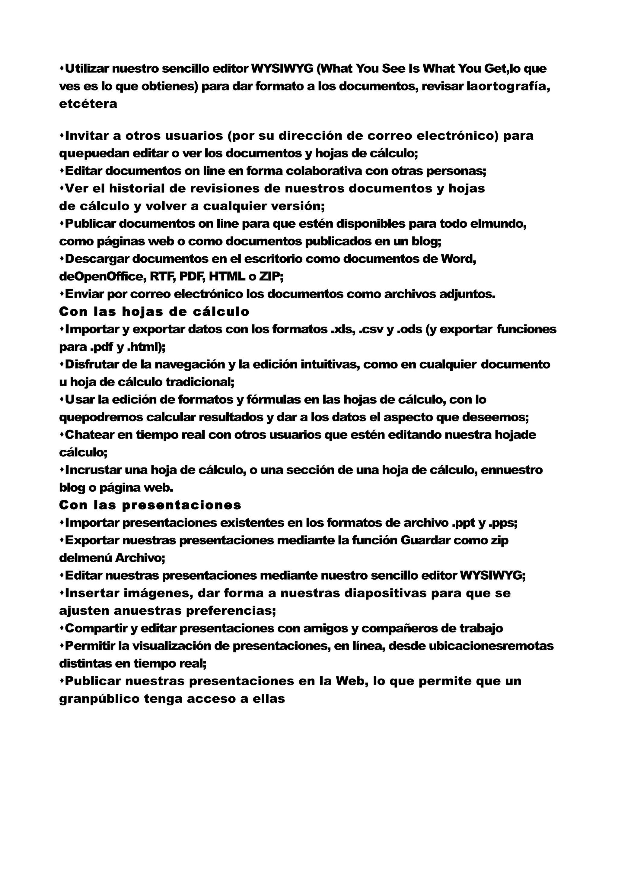 Utilizar nuestro sencillo editor WYSIWYG (What You See Is What You Get,lo que
ves es lo que obtienes) para dar formato a los documentos, revisar laortografía,
etcétera

Invitar a otros usuarios (por su dirección de correo electrónico) para
quepuedan editar o ver los documentos y hojas de cálculo;
Editar documentos on line en forma colaborativa con otras personas;
Ver el historial de revisiones de nuestros documentos y hojas
de cálculo y volver a cualquier versión;
Publicar documentos on line para que estén disponibles para todo elmundo,
como páginas web o como documentos publicados en un blog;
Descargar documentos en el escritorio como documentos de Word,
deOpenOffice, RTF PDF HTML o ZIP;
                    ,    ,
Enviar por correo electrónico los documentos como archivos adjuntos.
Con las hojas de cálculo
Importar y exportar datos con los formatos .xls, .csv y .ods (y exportar funciones
para .pdf y .html);
Disfrutar de la navegación y la edición intuitivas, como en cualquier documento
u hoja de cálculo tradicional;
Usar la edición de formatos y fórmulas en las hojas de cálculo, con lo
quepodremos calcular resultados y dar a los datos el aspecto que deseemos;
Chatear en tiempo real con otros usuarios que estén editando nuestra hojade
cálculo;
Incrustar una hoja de cálculo, o una sección de una hoja de cálculo, ennuestro
blog o página web.
Con las presentaciones
Importar presentaciones existentes en los formatos de archivo .ppt y .pps;
Exportar nuestras presentaciones mediante la función Guardar como zip
delmenú Archivo;
Editar nuestras presentaciones mediante nuestro sencillo editor WYSIWYG;
Insertar imágenes, dar forma a nuestras diapositivas para que se
ajusten anuestras preferencias;
Compartir y editar presentaciones con amigos y compañeros de trabajo
Permitir la visualización de presentaciones, en línea, desde ubicacionesremotas
distintas en tiempo real;
Publicar nuestras presentaciones en la Web, lo que permite que un
granpúblico tenga acceso a ellas
 