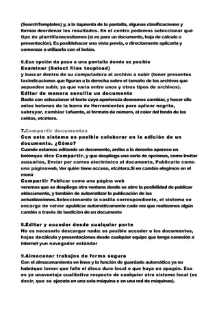 (SearchTemplates) y, a la izquierda de la pantalla, algunas clasificaciones y
formas deordenar los resultados. En el centro podemos seleccionar qué
tipo de plantillanecesitamos (si es para un documento, hoja de cálculo o
presentación). Es posiblehacer una vista previa, o directamente aplicarla y
comenzar a utilizarla con el botón.

6.Esa opción da paso a una pantalla donde es posible
Examinar (Select files toupload)
y buscar dentro de su computadora el archivo a subir (tener presentes
lasindicaciones que figuran a la derecha sobre el tamaño de los archivos que
sepueden subir, ya que varía entre unos y otros tipos de archivos).
Editar de manera sencilla un documento
Basta con seleccionar el texto cuya apariencia deseamos cambiar, y hacer clic
enlos botones de la barra de Herramientas para aplicar negrita,
subrayar, cambiar lafuente, el formato de número, el color del fondo de las
celdas, etcétera.

7.Compar tir documentos
Con este sistema es posible colaborar en la edición de un
documento. ¿Cómo?
Cuando estamos editando un documento, arriba a la derecha aparece un
botónque dice Compar tir, y que despliega una serie de opciones, como Invitar
ausuarios, Enviar por correo electrónico el documento, Publicarlo como
una páginaweb, Ver quién tiene acceso, etcétera.Si en cambio elegimos en el
menú
Compar tir Publicar como una página web
veremos que se despliega otra ventana donde se abre la posibilidad de publicar
eldocumento, y también de automatizar la publicación de las
actualizaciones.Seleccionando la casilla correspondiente, el sistema se
encarga de volver apublicar automáticamente cada vez que realizamos algún
cambio a través de laedición de un documento

8.Editar y acceder desde cualquier par te
No es necesario descargar nada: es posible acceder a los documentos,
hojas decálculo y presentaciones desde cualquier equipo que tenga conexión a
internet yun navegador estándar

9.Almacenar trabajos de for ma se gura
Con el almacenamiento en línea y la función de guardado automático ya no
habráque temer que falle el disco duro local o que haya un apagón. Eso
es ya unaventaja cualitativa respecto de cualquier otro sistema local (es
decir, que se ejecuta en una sola máquina o en una red de máquinas).
 
