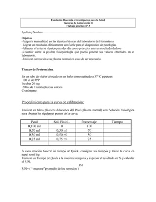 Fundación Docencia e Investigación para la Salud
Técnicas de Laboratorio II
Trabajo práctico Nº 3
Apellido y Nombres……………………………………………………………………….
Objetivos
-Adquirir manualidad en las técnicas básicas del laboratorio de Hemostasia
-Lograr un resultado clínicamente confiable para el diagnostico de patologías
-Afianzar el criterio técnico para decidir como proceder ante un resultado dudoso
-Concluir sobre la posible fisiopatología que pueda generar los valores obtenidos en el
laboratorio.
-Realizar corrección con plasma normal en caso de ser necesario.
Tiempo de Protrombina
En un tubo de vidrio colocado en un baño termostatizado a 37º C pipetear:
100 ul de PPP
Incubar 20 seg
200ul de Tromboplastina cálcica
Cronómetro
Procedimiento para la curva de calibración:
Realizar en tubos plásticos diluciones del Pool (plasma normal) con Solución Fisiológica
para obtener los siguientes puntos de la curva:
Pool Sol. Fisiol.. Porcentaje Tiempo
0,100 ml 0 100
0,70 ml 0,30 ml 70
0,50 ml 0,50 ml 50
0,25 ml 0,75 ml 25
A cada dilución hacerle un tiempo de Quick, consignar los tiempos y trazar la curva en
papel semi log
Realizar un Tiempo de Quick a la muestra incógnita y expresar el resultado en % y calcular
el RIN.
ISI
RIN= ( “ muestra/”promedio de los normales )
 