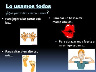 Lo usamos todos
¿Qué parte del cuerpo usamos?
 Para jugar a las cartas uso
las..
 Para dar un beso a mi
mama uso los..
 Para saltar bien alto uso
mis...
 Para abrazar muy fuerte a
mi amigo uso mis..
 