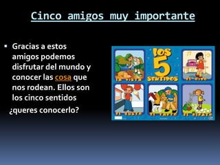 Cinco amigos muy importante
 Gracias a estos
amigos podemos
disfrutar del mundo y
conocer las cosa que
nos rodean. Ellos son
los cinco sentidos
¿queres conocerlo?
 
