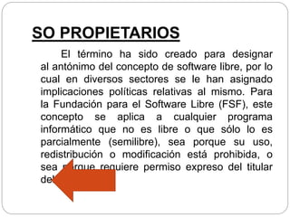 SO PROPIETARIOS
El término ha sido creado para designar
al antónimo del concepto de software libre, por lo
cual en diversos sectores se le han asignado
implicaciones políticas relativas al mismo. Para
la Fundación para el Software Libre (FSF), este
concepto se aplica a cualquier programa
informático que no es libre o que sólo lo es
parcialmente (semilibre), sea porque su uso,
redistribución o modificación está prohibida, o
sea porque requiere permiso expreso del titular
del software.
 