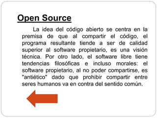 Open Source
La idea del código abierto se centra en la
premisa de que al compartir el código, el
programa resultante tiende a ser de calidad
superior al software propietario, es una visión
técnica. Por otro lado, el software libre tiene
tendencias filosóficas e incluso morales: el
software propietario, al no poder compartirse, es
"antiético" dado que prohibir compartir entre
seres humanos va en contra del sentido común.
 