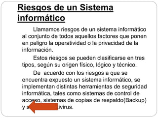 Riesgos de un Sistema
informático
Llamamos riesgos de un sistema informático
al conjunto de todos aquellos factores que ponen
en peligro la operatividad o la privacidad de la
información.
Estos riesgos se pueden clasificarse en tres
tipos, según su origen físico, lógico y técnico.
De acuerdo con los riesgos a que se
encuentra expuesto un sistema informático, se
implementan distintas herramientas de seguridad
informática, tales como sistemas de control de
acceso, sistemas de copias de respaldo(Backup)
y sistemas antivirus.
 