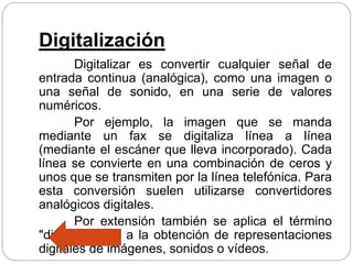 Digitalización
Digitalizar es convertir cualquier señal de
entrada continua (analógica), como una imagen o
una señal de sonido, en una serie de valores
numéricos.
Por ejemplo, la imagen que se manda
mediante un fax se digitaliza línea a línea
(mediante el escáner que lleva incorporado). Cada
línea se convierte en una combinación de ceros y
unos que se transmiten por la línea telefónica. Para
esta conversión suelen utilizarse convertidores
analógicos digitales.
Por extensión también se aplica el término
"digitalización" a la obtención de representaciones
digitales de imágenes, sonidos o vídeos.
 