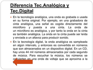 Diferencia Tec.Analógica y
Tec.Digital
 En la tecnología analógica, una onda es grabada o usada
en su forma original. Por ejemplo, en una grabadora de
cinta analógica, una señal es cogida directamente del
micrófono y puesta a una cinta. La onda de
un micrófono es analógica, y por tanto la onda en la cinta
es también analógica. La onda en la cinta puede ser leída
y enviada a un altavoz para producir sonido.
 En la tecnología digital, la onda analógica es sampleada
en algún intervalo, y entonces es convertida en números
que son almacenados en un dispositivo digital. En un CD,
hay unos 44 mil números almacenados por cada segundo
de música. Para escuchar la música, los números se
convierten en una onda de voltaje que se aproxima a la
onda origina
 