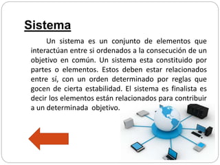 Sistema
Un sistema es un conjunto de elementos que
interactúan entre si ordenados a la consecución de un
objetivo en común. Un sistema esta constituido por
partes o elementos. Estos deben estar relacionados
entre sí, con un orden determinado por reglas que
gocen de cierta estabilidad. El sistema es finalista es
decir los elementos están relacionados para contribuir
a un determinada objetivo.
 