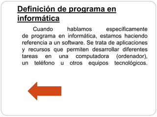 Definición de programa en
informática
Cuando hablamos específicamente
de programa en informática, estamos haciendo
referencia a un software. Se trata de aplicaciones
y recursos que permiten desarrollar diferentes
tareas en una computadora (ordenador),
un teléfono u otros equipos tecnológicos.
 
