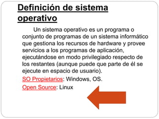 Definición de sistema
operativo
Un sistema operativo es un programa o
conjunto de programas de un sistema informático
que gestiona los recursos de hardware y provee
servicios a los programas de aplicación,
ejecutándose en modo privilegiado respecto de
los restantes (aunque puede que parte de él se
ejecute en espacio de usuario).
SO Propietarios: Windows, OS.
Open Source: Linux
 