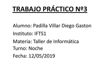 TRABAJO PRÁCTICO Nº3
Alumno: Padilla Villar Diego Gaston
Instituto: IFTS1
Materia: Taller de Informática
Turno: Noche
Fecha: 12/05/2019
 