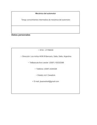 Mecánica del automotor
Tengo conocimientos intermedios de mecánica del automotor.

Datos personales

•   D.N.I.: 21786030
•   Dirección: Los mirlos 4436 B Bancario, Salta, Salta, Argentina
•   Tel&eacute;fono celular: (0387) 155232388
•   Teléfono: (0387) 4244328
•   Estado civil: Casado/a
•   E­mail: jlsaavedra4@gmail.com

 
