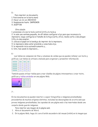 5-

Para imprimir un documento
1. Posicionarse en la barra menú
2. Hacer un clic en ARCHIVO
3. Desplazarse hasta IMPRIMIR
4. ACEPTAR
Otra obsión
1. presionas a la vez la tecla control (ctrl) y la tecla p
2. te sale una ventana pequeña, de allí debes configurar el pc para que reconozca la
impresora, luego configuras el tamaño de la hoja (carta, oficio, media carta o dos pliegos
1/4) y le das aceptar.
3. colocas el papel en la bandeja de imprimir de la impresora.
4. la impresora debe estar prendida y conectada al pc.
5. la impresión inicia automáticamente y...
6. listo, has usado la impresora....
6-

Las tablas se componen de filas y columnas de celdas que se pueden rellenar con texto y

gráficos. Las tablas se utilizan a menudo para organizar y presentar información.

También puede utilizar tablas para crear diseños de página interesantes o crear texto,
gráficos y tablas anidadas en una página Web.

7En los documentos se pueden insertar o copiar fotografías e imágenes prediseñadas
procedentes de muchos orígenes distintos, incluidas las descargadas de un sitio web que
provea imágenes prediseñadas, las copiadas de una página web o las insertadas desde una
carpeta donde guarde imágenes.
Para insertar una imagen de la página web
1. Abra el documento de Word.
2. En la página Web, haga clic con el botón secundario del mouse (ratón) en la imagen que

 