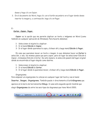 desee y haga clic en Copiar.
3. En el documento de Word, haga clic con el botón secundario en el lugar donde desee
insertar la imagen y, a continuación, haga clic en Pegar.

8Cortar. Copiar. Pegar.
Copiar es la opción que me permite duplicar un texto o imágenes en Word (como
también en cualquier aplicación de Windows). Para hacerlo debemos:
1- Seleccionar el objeto/s a duplicar.
2- Ir al menú Edición à Copiar.
3- Ir al lugar donde queremos la copia, clickear ahí y luego menú Edición à Pegar.
En caso que queramos mover un texto o imagen, lo que debemos hacer es Cortar la
selección, o sea, los mismos pasos que para copiar, pero en lugar de seleccionar Edición à
Copiar, clickeamos Edición à Cortar. De esta manera, la selección pasará del lugar original
donde se encontraba al lugar elegido como destino.
1- Seleccionar el objeto/s a duplicar.
2- Ir al menú Edición à Cortar.
3- Ir al lugar donde la queremos mover, clickear ahí y luego menú Edición à Pegar.
Organigrama
Para empezar un organigrama te colocas en cualquier lugar del texto y vas al menú
Insertar, Imagen, Organigrama. También puede ir directamente al botónDiagrama que
aparece en la barra de herramientas Dibujo. Si usas esta segunda opción tendrás que
elegir Organigrama de entre los seis tipos de diagramas que tiene Word 2003.

 