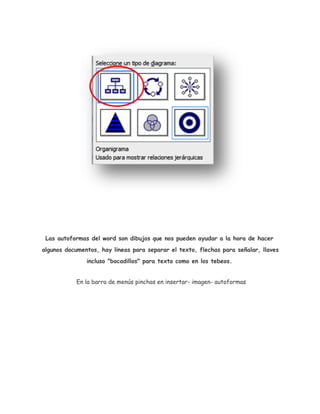 Las autoformas del word son dibujos que nos pueden ayudar a la hora de hacer
algunos documentos, hay lineas para separar el texto, flechas para señalar, llaves
incluso "bocadillos" para texto como en los tebeos.
En la barra de menús pinchas en insertar- imagen- autoformas

 