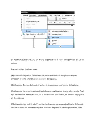 LA ALINEACIÓN DE TEXTO EN WORD es para ubicar el texto en la parte de la hoja que
quieras
hay cuatro tipos de alineaciones:
(A) Alineación Izquierda. Es la alineación predeterminada, de no aplicarse ninguna
alineación el texto estará hacia la izquierda de la pàgina.
(B) Alineación Centrar. Colocará el texto o lo seleccionado en el centro de la pàgina.
(C) Alineación Derecha. Posesionará hacia la derecha el texto o objeto seleccionado. Es el
tipo de alineación menos utilizado. Se lo suele utilizar para firmas, en números de pàgina o
en decoraciones
(D) Alineación tipo justificada. Es un tipo de alineación que empareja el texto. Se lo suele
utilizar en todos los párrafos aunque en ocasiones en párrafos de muy poco ancho, como

 