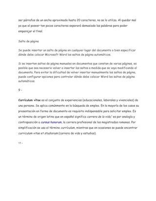 ser párrafos de un ancho aproximado hasta 20 caracteres, no se lo utiliza. Al quedar mal
ya que al poseer tan pocos caracteres separará demasiado las palabras para poder
emparejar el final.
Salto de pàgina
Se puede insertar un salto de página en cualquier lugar del documento o bien especificar
dónde debe colocar Microsoft Word los saltos de página automáticos.
Si se insertan saltos de página manuales en documentos que constan de varias páginas, es
posible que sea necesario volver a insertar los saltos a medida que se vaya modificando el
documento. Para evitar la dificultad de volver insertar manualmente los saltos de página,
puede configurar opciones para controlar dónde debe colocar Word los saltos de página
automáticos.
9Currículum vítae es el conjunto de experiencias (educacionales, laborales y vivenciales) de
una persona. Se aplica comúnmente en la búsqueda de empleo. En la mayoría de los casos su
presentación en forma de documento es requisito indispensable para solicitar empleo. Es
un término de origen latino que en español significa carrera de la vida,1 es por analogía y
contraposición a cursus honorum, la carrera profesional de los magistrados romanos. Por
simplificación se usa el término currículum, mientras que en ocasiones se puede encontrar

curriculum vitae et studiorum (carrera de vida y estudios).
11 ­

 