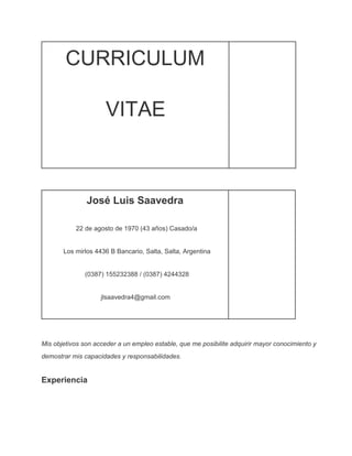 CURRICULUM
VITAE

José Luis Saavedra
22 de agosto de 1970 (43 años) Casado/a
Los mirlos 4436 B Bancario, Salta, Salta, Argentina
(0387) 155232388 / (0387) 4244328
jlsaavedra4@gmail.com

Mis objetivos son acceder a un empleo estable, que me posibilite adquirir mayor conocimiento y
demostrar mis capacidades y responsabilidades.

Experiencia

 
