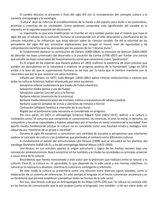 El cambio decisivo se presentó a fines del siglo XIX con la incorporación del concepto cultura a la
naciente antropología y la sociología.
         “Cultura” dejó de referirse al ennoblecimiento de la mente y del espíritu para aludir a las costumbres,
prácticas y creencias de las sociedades. Como podemos comprobar esta significación del vocablo es la
expuesta en la segunda acepción del diccionario.
         Lo importante es que esta modificación se inscribe en otro cambio puesto que el interés que tuvo el
siglo XIX por el estudio de la evolución humana se corresponde con el afán descriptivo y clasificatorio de las
ciencias naturales y las influencias que éstas ejercen sobre las ciencias sociales. De allí la voluntad de los
pensadores del siglo XIX por encontrar explicaciones que tengan el mismo nivel de rigurosidad y de
comprobación científica que las alcanzadas por los avances de las “ciencias duras”.
         Es fundamental destacar la contribución de Darwin (1809-1882), la intención de Spencer (1820-1903)
de describir las leyes universales del desarrollo y la vocación de Comte (1798-1857) por fundar una ciencia
que estudie las leyes universales del funcionamiento social que conocemos como “positivismo”.
         En El origen de las especies que Darwin publica en 1859 reafirma la existencia de leyes precisas que
pueden ser descubiertas en la naturaleza e implican un progreso positivo de la humanidad. Luego en 1871
arriba a la tesis de que la supervivencia humana se da más por la lucha que el hombre mantiene con la
naturaleza que por la que sostiene con otros hombres.
         Influido por Darwin, en 1877, Lejía Morgan (1818-1881) aplicó criterios evolucionistas y sostuvo que
todas las culturas históricas habían atravesado por estos escalones:
         Salvajismo inferior (subsistencia por medio de frutos silvestres)
         Salvajismo medio (pesca y uso del fuego)
         Salvajismo superior (uso del arco y la flecha)
         Barbarie inferior (invención de la cerámica)
         Barbarie media (domesticación de animales, cultivo y arquitectura de adobe y piedra)
         Barbarie superior (empleo de armas y utensilios de metales e hierro)
         Civilización (alfabeto fonético e invención de la escritura)
         Regido por el positivismo cada secuencia es considerada un progreso.
         Por otra parte, en 1871 el antropólogo británico Edgard Tylor (1832-1917), definió a la cultura o
civilización como “el conjunto que comprende el conocimiento, las creencias, el arte, la moral, el derecho, las
costumbres y las otras capacidades y hábitos adquiridos por el hombre en tanto miembro de la sociedad” Este
aporte resulta fundamental porque la cultura no es concebida como una facultad innata y biológica sino
adquirida por miembros de un grupo o sociedad”.
         Durante el siglo XX existieron y convivieron una cantidad de escuelas y perspectivas que intentaron
explicar el concepto de cultura y los problemas que planteaba el contacto entre diferentes culturas.
         Es fundamental el aporte del estructuralista Lévi-Strauss (1908) que se encuadra en los planteos del
sociólogo Durkheim (1858-1917), y los del antropólogo Marcel Mauss (1872-1950).
         Lévi-Strauss en sus estudios apuntó al origen estructural y lógico de los hechos sociales bajo una
concepción antievolucionista. Buscó encontrar en los hombres y en todas las sociedades un principio universal
y causa única de lo cultural.
         Recordemos que hemos mencionado a este autor por la distinción que realizara entre lo natural y lo
cultural. Para él, la cultura es lo aprendido, lo que depende de la vida social y sus normas colectivas. Lo
natural es lo necesario y absoluto, mientras lo cultural es contingente y arbitrario.
         De este modo la cultura se presentaría como una elección entre diversos signos posibles, como la
elaboración de un sistema de referencias. En este sentido el lenguaje es el hecho cultural por excelencia y es
un fenómeno que permite establecer y perpetuar todas las formas de la vida social.
         Por eso, Lévi-Strauss subraya en Antropología de los mitos (1975:270) que “la cultura no consiste sólo
en las formas de comunicación que le son propias (como el lenguaje), sino también –y tal vez sobre todo- en
 