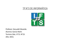TP N°3 DE INFORMÁTICA
Profesor: Gesualdi Eduardo.
Alumna: Garcia Nahir.
Turismo 2do, I.F.T.S. N°23.
Año: 2015.
 