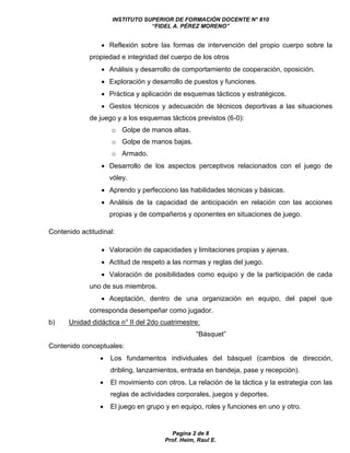 INSTITUTO SUPERIOR DE FORMACIÓN DOCENTE N° 810 
“FIDEL A. PÉREZ MORENO” 
 Reflexión sobre las formas de intervención del propio cuerpo sobre la 
propiedad e integridad del cuerpo de los otros 
 Análisis y desarrollo de comportamiento de cooperación, oposición. 
 Exploración y desarrollo de puestos y funciones. 
 Práctica y aplicación de esquemas tácticos y estratégicos. 
 Gestos técnicos y adecuación de técnicos deportivas a las situaciones 
de juego y a los esquemas tácticos previstos (6-0): 
o Golpe de manos altas. 
o Golpe de manos bajas. 
Pagina 2 de 8 
Prof. Heim, Raul E. 
o Armado. 
 Desarrollo de los aspectos perceptivos relacionados con el juego de 
vóley. 
 Aprendo y perfecciono las habilidades técnicas y básicas. 
 Análisis de la capacidad de anticipación en relación con las acciones 
propias y de compañeros y oponentes en situaciones de juego. 
Contenido actitudinal: 
 Valoración de capacidades y limitaciones propias y ajenas. 
 Actitud de respeto a las normas y reglas del juego. 
 Valoración de posibilidades como equipo y de la participación de cada 
uno de sus miembros. 
 Aceptación, dentro de una organización en equipo, del papel que 
corresponda desempeñar como jugador. 
b) Unidad didáctica n° II del 2do cuatrimestre: 
“Básquet” 
Contenido conceptuales: 
 Los fundamentos individuales del básquet (cambios de dirección, 
dribling, lanzamientos, entrada en bandeja, pase y recepción). 
 El movimiento con otros. La relación de la táctica y la estrategia con las 
reglas de actividades corporales, juegos y deportes. 
 El juego en grupo y en equipo, roles y funciones en uno y otro. 
 