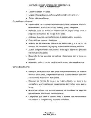 INSTITUTO SUPERIOR DE FORMACIÓN DOCENTE N° 810 
“FIDEL A. PÉREZ MORENO” 
 La comunicación con otros. 
 Lógica del juego (ataque, defensa y la transición entre ambos). 
 Reglas básicas del juego 
Pagina 3 de 8 
Prof. Heim, Raul E. 
Contenido procedimental: 
 Desarrollo de los fundamentos individuales como el cambio de dirección, 
el lanzamiento, entrada en bandeja, dribling, pase y recepción. 
 Reflexión sobre las formas de intervención del propio cuerpo sobre la 
propiedad e integridad del cuerpo de los otros. 
 Análisis y desarrollo, comportamientos de cooperación y oposición. 
 Exploración de puestos y funciones. 
 Análisis de los diferentes fundamentos individuales y adecuación del 
mismo a las situaciones de juegos y alos esquemas tácticos previstos. 
 Ajustar comportamientos individuales, a las reglas acordadas (móviles) 
y/o institucionales (fijas). 
 Desarrollo de los aspectos perceptivos relacionados con el juego de 
básquet. 
 Aprender y perfeccionar las habilidades técnicas y básicas del deporte. 
Contenido actitudinal: 
 Participar en la práctica de este juego independientemente del nivel de 
destreza alcanzando, aceptando el reto que supone competir con otros 
sin desarrollo de actitudes de rivalidad. 
 Respetar las normas del juego y su reglamentación, así como a los 
compañeros y adversarios con independencia del nivel de juego que se 
tenga. 
 Aceptación del reto que supone oponerse en situaciones de juego sin 
que ello derive en actitudes de menosprecio. 
 Comprende que tanto la victoria como la derrota son consecuencias 
naturales de la competencia y aceptarla como tales. 
 