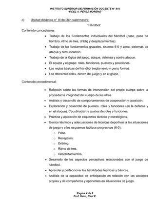 INSTITUTO SUPERIOR DE FORMACIÓN DOCENTE N° 810 
“FIDEL A. PÉREZ MORENO” 
c) Unidad didáctica n° III del 3er cuatrimestre: 
“Hándbol” 
Pagina 4 de 8 
Prof. Heim, Raul E. 
Contenido conceptuales: 
 Trabajo de los fundamentos individuales del hándbol (pase, pase de 
hombro, ritmo de tres, driblig y desplazamientos). 
 Trabajo de los fundamentos grupales, sistema 6-0 y zona, sistemas de 
ataque y comunicación. 
 Trabajo de la lógica del juego, ataque, defensa y contra ataque. 
 El equipo y el grupo: roles, funciones, puestos y posiciones. 
 Las reglas básicas del hándbol (reglamento y gesto forma). 
 Los diferentes roles, dentro del juego y en el grupo. 
Contenido procedimental: 
 Reflexión sobre las formas de intervención del propio cuerpo sobre la 
propiedad e integridad del cuerpo de los otros. 
 Análisis y desarrollo de comportamientos de cooperación y oposición. 
 Exploración y desarrollo de puestos, roles y funciones (en la defensa y 
en el ataque). Coordinación y ajustes de roles y funciones. 
 Práctica y aplicación de esquemas tácticos y estratégicos. 
 Gestos técnicos y adecuaciones de técnicas deportivas a las situaciones 
de juego y a los esquemas tácticos progresivos (6-0): 
o Pase. 
o Recepción. 
o Dribling. 
o Ritmo de tres. 
o Desplazamientos. 
 Desarrollo de los aspectos perceptivos relacionados con el juego de 
hándbol. 
 Aprender y perfeccionar las habilidades técnicas y básicas. 
 Análisis de la capacidad de anticipación en relación con las acciones 
propias y de compañeros y oponentes en situaciones de juego. 
 