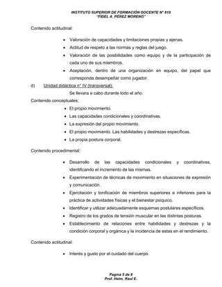 INSTITUTO SUPERIOR DE FORMACIÓN DOCENTE N° 810 
“FIDEL A. PÉREZ MORENO” 
Pagina 5 de 8 
Prof. Heim, Raul E. 
Contenido actitudinal: 
 Valoración de capacidades y limitaciones propias y ajenas. 
 Actitud de respeto a las normas y reglas del juego. 
 Valoración de las posibilidades como equipo y de la participación de 
cada uno de sus miembros. 
 Aceptación, dentro de una organización en equipo, del papel que 
corresponda desempeñar como jugador. 
d) Unidad didáctica n° IV (transversal): 
Se llevara a cabo durante todo el año. 
Contenido conceptuales; 
 El propio movimiento. 
 Las capacidades condicionales y coordinativas. 
 La expresión del propio movimiento. 
 El propio movimiento. Las habilidades y destrezas específicas. 
 La propia postura corporal. 
Contenido procedimental: 
 Desarrollo de las capacidades condicionales y coordinativas, 
identificando el incremento de las mismas. 
 Experimentación de técnicas de movimiento en situaciones de expresión 
y comunicación. 
 Ejercitación y tonificación de miembros superiores e inferiores para la 
práctica de actividades físicas y el bienestar psíquico. 
 Identificar y utilizar adecuadamente esquemas postulares específicos. 
 Registro de los grados de tensión muscular en las distintas posturas. 
 Establecimiento de relaciones entre habilidades y destrezas y la 
condición corporal y orgánica y la incidencia de estas en el rendimiento. 
Contenido actitudinal: 
 Interés y gusto por el cuidado del cuerpo. 
 