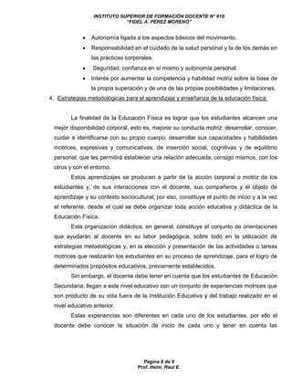 INSTITUTO SUPERIOR DE FORMACIÓN DOCENTE N° 810 
“FIDEL A. PÉREZ MORENO” 
 Autonomía ligada a los aspectos básicos del movimiento. 
 Responsabilidad en el cuidado de la salud personal y la de los demás en 
las prácticas corporales. 
 Seguridad, confianza en sí mismo y autonomía personal. 
 Interés por aumentar la competencia y habilidad motriz sobre la base de 
la propia superación y de una de las propias posibilidades y limitaciones. 
4. Estrategias metodológicas para el aprendizaje y enseñanza de la educación física: 
La finalidad de la Educación Física es lograr que los estudiantes alcancen una 
mejor disponibilidad corporal, esto es, mejorar su conducta motriz: desarrollar, conocer, 
cuidar e identificarse con su propio cuerpo; desarrollar sus capacidades y habilidades 
motrices, expresivas y comunicativas, de inserción social, cognitivas y de equilibrio 
personal; que les permitirá establecer una relación adecuada, consigo mismos, con los 
otros y con el entorno. 
Estos aprendizajes se producen a partir de la acción corporal o motriz de los 
estudiantes y, de sus interacciones con el docente, sus compañeros y el objeto de 
aprendizaje y su contexto sociocultural; por eso, constituye el punto de inicio y a la vez 
el referente, desde el cual se debe organizar toda acción educativa y didáctica de la 
Educación Física. 
Esta organización didáctica, en general, constituye el conjunto de orientaciones 
que ayudarán al docente en su labor pedagógica, sobre todo en la utilización de 
estrategias metodológicas y, en la elección y presentación de las actividades o tareas 
motrices que realizarán los estudiantes en su proceso de aprendizaje, para el logro de 
determinados propósitos educativos, previamente establecidos. 
Sin embargo, el docente debe tener en cuenta que los estudiantes de Educación 
Secundaria, llegan a este nivel educativo con un conjunto de experiencias motrices que 
son producto de su vida fuera de la Institución Educativa y del trabajo realizado en el 
nivel educativo anterior. 
Estas experiencias son diferentes en cada uno de los estudiantes, por ello el 
docente debe conocer la situación de inicio de cada uno y tener en cuenta las 
Pagina 6 de 8 
Prof. Heim, Raul E. 
 