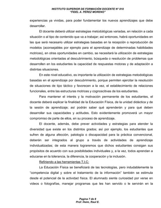 INSTITUTO SUPERIOR DE FORMACIÓN DOCENTE N° 810 
“FIDEL A. PÉREZ MORENO” 
experiencias ya vividas, para poder fundamentar los nuevos aprendizajes que debe 
desarrollar. 
El docente deberá utilizar estrategias metodológicas variadas, en relación a cada 
situación o al tipo de contenido que va a trabajar; así entonces, habrá oportunidades en 
las que será necesario utilizar estrategias basadas en la recepción o reproducción de 
modelos (aconsejables por ejemplo para el aprendizaje de determinadas habilidades 
motrices), en otras oportunidades en cambio, se necesitará la utilización de estrategias 
metodológicas orientadas al descubrimiento, búsqueda o resolución de problemas que 
desarrollen en los estudiantes la capacidad de respuestas motoras y de adaptación a 
distintas situaciones. 
En este nivel educativo, es importante la utilización de estrategias metodológicas 
basadas en el aprendizaje por descubrimiento, porque permiten ejercitar la resolución 
de situaciones de tipo táctico y favorecen a la vez, el establecimiento de relaciones 
funcionales, entre las estructuras motrices y cognoscitivas de los estudiantes. 
Para mantener el interés y la motivación permanente de los estudiantes, el 
docente deberá explicar la finalidad de la Educación Física, de la unidad didáctica y de 
la sesión de aprendizaje; así podrán saber qué aprenderán y para qué deben 
desarrollar sus capacidades y actitudes. Esto evidentemente promoverá un mayor 
compromiso de parte de ellos, en su proceso de aprendizaje. 
El docente, además, debe prever actividades y estrategias para atender la 
diversidad que existe en los distintos grados; así por ejemplo, los estudiantes que 
sufren de alguna afección, patología o discapacidad para la práctica convencional, 
deberán ser integrados al grupo a través de actividades de aprendizaje 
individualizadas; de esta manera lograremos que dichos estudiantes consigan sus 
propósitos de acuerdo con sus posibilidades individuales y, a la vez, todos aprendan a 
educarse en la tolerancia, la diferencia, la cooperación y la inclusión. 
Refiriendo a las herramientas T.I.C: 
La Educación Física se beneficiará de las tecnologías, pero indudablemente la 
“competencia digital y sobre el tratamiento de la información” también se estimula 
desde el potencial de la actividad física. El alumnado siente curiosidad por verse en 
videos o fotografías, manejar programas que les han servido o le servirán en la 
Pagina 7 de 8 
Prof. Heim, Raul E. 
 
