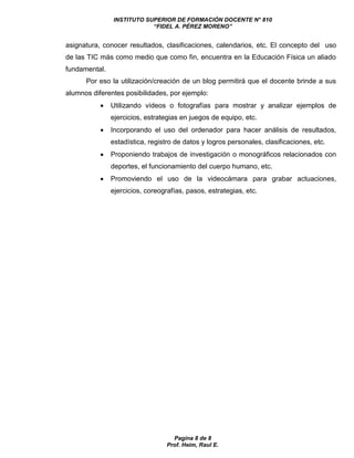 INSTITUTO SUPERIOR DE FORMACIÓN DOCENTE N° 810 
“FIDEL A. PÉREZ MORENO” 
asignatura, conocer resultados, clasificaciones, calendarios, etc. El concepto del uso 
de las TIC más como medio que como fin, encuentra en la Educación Física un aliado 
fundamental. 
Por eso la utilización/creación de un blog permitirá que el docente brinde a sus 
alumnos diferentes posibilidades, por ejemplo: 
 Utilizando vídeos o fotografías para mostrar y analizar ejemplos de 
ejercicios, estrategias en juegos de equipo, etc. 
 Incorporando el uso del ordenador para hacer análisis de resultados, 
estadística, registro de datos y logros personales, clasificaciones, etc. 
 Proponiendo trabajos de investigación o monográficos relacionados con 
deportes, el funcionamiento del cuerpo humano, etc. 
 Promoviendo el uso de la videocámara para grabar actuaciones, 
ejercicios, coreografías, pasos, estrategias, etc. 
Pagina 8 de 8 
Prof. Heim, Raul E. 
