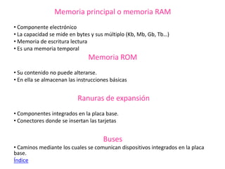 Memoria principal o memoria RAM
• Componente electrónico
• La capacidad se mide en bytes y sus múltiplo (Kb, Mb, Gb, Tb…)
• Memoria de escritura lectura
• Es una memoria temporal
Memoria ROM
• Su contenido no puede alterarse.
• En ella se almacenan las instrucciones básicas
Ranuras de expansión
• Componentes integrados en la placa base.
• Conectores donde se insertan las tarjetas
Buses
• Caminos mediante los cuales se comunican dispositivos integrados en la placa
base.
Índice
 