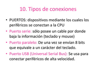 10. Tipos de conexiones
• PUERTOS: dispositivos mediante los cuales los
periféricos se conectan a la CPU
• Puerto serie: sólo posee un cable por donde
baja la información (teclado y mouse)
• Puerto paralelo: De una vez se envían 8 bits
que equivale a un carácter del teclado.
• Puerto USB (Universal Serial Bus): Se usa para
conectar periféricos de alta velocidad.
 