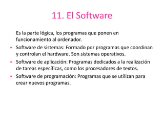 11. El Software
Es la parte lógica, los programas que ponen en
funcionamiento al ordenador.
• Software de sistemas: Formado por programas que coordinan
y controlan el hardware. Son sistemas operativos.
• Software de aplicación: Programas dedicados a la realización
de tareas específicas, como los procesadores de textos.
• Software de programación: Programas que se utilizan para
crear nuevos programas.
 