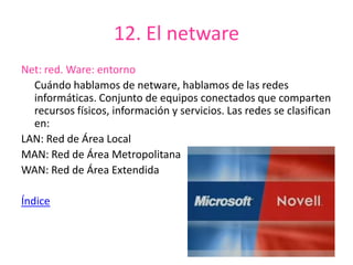 12. El netware
Net: red. Ware: entorno
Cuándo hablamos de netware, hablamos de las redes
informáticas. Conjunto de equipos conectados que comparten
recursos físicos, información y servicios. Las redes se clasifican
en:
LAN: Red de Área Local
MAN: Red de Área Metropolitana
WAN: Red de Área Extendida
Índice
 