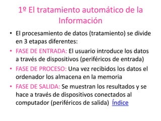 1º El tratamiento automático de la
Información
• El procesamiento de datos (tratamiento) se divide
en 3 etapas diferentes:
• FASE DE ENTRADA: El usuario introduce los datos
a través de dispositivos (periféricos de entrada)
• FASE DE PROCESO: Una vez recibidos los datos el
ordenador los almacena en la memoria
• FASE DE SALIDA: Se muestran los resultados y se
hace a través de dispositivos conectados al
computador (periféricos de salida) Índice
 