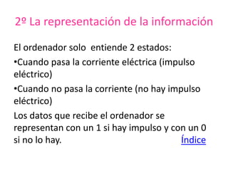 2º La representación de la información
El ordenador solo entiende 2 estados:
•Cuando pasa la corriente eléctrica (impulso
eléctrico)
•Cuando no pasa la corriente (no hay impulso
eléctrico)
Los datos que recibe el ordenador se
representan con un 1 si hay impulso y con un 0
si no lo hay. Índice
 