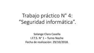 Trabajo práctico N° 4:
“Seguridad informática”.
Solange Clara Casella
I.F.T.S. N° 1 – Turno Noche
Fecha de realización: 29/10/2018.
 