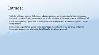 Entrada:
• Teclado: utiliza un sistema de botones o teclas, para que actúen como palancas mecánicas o
interruptores electrónicos que envían toda la información a la computadora o al teléfono móvil.
• Ratón: un dispositivo apuntador utilizado para facilitar el manejo de un entorno gráfico en una
computadora
• Scanner: es un periférico que se utiliza para "copiar", mediante el uso de la luz, imágenes
impresas o documentos a formato digital (a color o a blanco y negro).
←
 