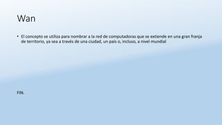 Wan
• El concepto se utiliza para nombrar a la red de computadoras que se extiende en una gran franja
de territorio, ya sea a través de una ciudad, un país o, incluso, a nivel mundial
FIN.
 