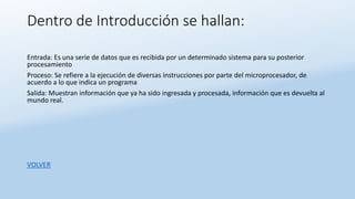 Dentro de Introducción se hallan:
Entrada: Es una serie de datos que es recibida por un determinado sistema para su posterior
procesamiento
Proceso: Se refiere a la ejecución de diversas instrucciones por parte del microprocesador, de
acuerdo a lo que indica un programa
Salida: Muestran información que ya ha sido ingresada y procesada, información que es devuelta al
mundo real.
VOLVER
 