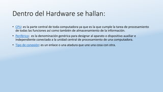 Dentro del Hardware se hallan:
• CPU: es la parte central de toda computadora ya que es la que cumple la tarea de procesamiento
de todas las funciones así como también de almacenamiento de la información.
• Periférico: es la denominación genérica para designar al aparato o dispositivo auxiliar e
independiente conectado a la unidad central de procesamiento de una computadora.
• Tipo de conexión: es un enlace o una atadura que une una cosa con otra.
 