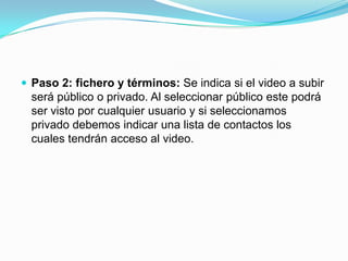 Paso 2: fichero y términos: Se indica si el video a subir será público o privado. Al seleccionar público este podrá ser visto por cualquier usuario y si seleccionamos privado debemos indicar una lista de contactos los cuales tendrán acceso al video.