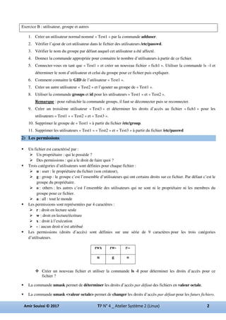 Exercice B : utilisateur, groupe et autres
1. Créer un utilisateur normal nommé « Test1 » par la commande adduser.
2. Vérifier l’ajout de cet utilisateur dans le fichier des utilisateurs /etc/passwd.
3. Vérifier le nom du groupe par défaut auquel cet utilisateur a été affecté.
4. Donnez la commande appropriée pour connaitre le nombre d’utilisateurs à partir de ce fichier.
5. Connecter-vous en tant que « Test1 » et créer un nouveau fichier « fich1 ». Utiliser la commande ls –l et
déterminer le nom d’utilisateur et celui du groupe pour ce fichier puis expliquer.
6. Comment connaitre le GID de l’utilisateur « Test1 ».
7. Créer un autre utilisateur « Test2 » et l’ajouter au groupe de « Test1 ».
8. Utiliser la commande groups et id pour les utilisateurs « Test1 » et « Test2 ».
Remarque : pour rafraichir la commande groups, il faut se déconnecter puis se reconnecter.
9. Créer un troisième utilisateur « Test3 » et déterminer les droits d’accès au fichier « fich1 » pour les
utilisateurs « Test1 » « Test2 » et « Test3 ».
10. Supprimer le groupe de « Test1 » à partir du fichier /etc/group.
11. Supprimer les utilisateurs « Test1 » « Test2 » et « Test3 » à partir du fichier /etc/passwd
2) Les permissions
Un fichier est caractérisé par :
Un propriétaire : qui le possède ?
Des permissions : qui a le droit de faire quoi ?
Trois catégories d’utilisateurs sont définies pour chaque fichier :
u : user : le propriétaire du fichier (son créateur),
g : group : le groupe c’est l’ensemble d’utilisateurs qui ont certains droits sur ce fichier. Par défaut c’est le
groupe du propriétaire.
o : others : les autres c’est l’ensemble des utilisateurs qui ne sont ni le propriétaire ni les membres du
groupe pour ce fichier.
a : all : tout le monde
Les permissions sont représentées par 4 caractères :
r : droit en lecture seule
w : droit en lecture/écriture
x : droit à l’exécution
- : aucun droit n’est attribué
Les permissions (droits d’accès) sont définies sur une série de 9 caractères pour les trois catégories
d’utilisateurs.
Créer un nouveau fichier et utiliser la commande ls -l pour déterminer les droits d’accès pour ce
fichier ?
La commande umask permet de déterminer les droits d’accès par défaut des fichiers en valeur octale.
La commande umask <valeur octale> permet de changer les droits d’accès par défaut pour les futurs fichiers.
rwx rw- r--
u g o
 
