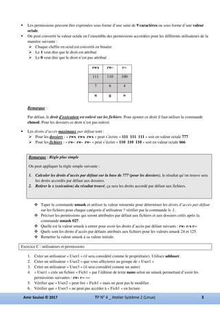 Les permissions peuvent être exprimées sous forme d’une suite de 9 caractères ou sous forme d’une valeur
octale.
On peut convertir la valeur octale en l’ensemble des permissions accordées pour les différents utilisateurs de la
manière suivante :
Chaque chiffre en octal est convertit en binaire
Le 1 veut dire que le droit est attribué
Le 0 veut dire que le droit n’est pas attribué
Remarque :
Par défaut, le droit d’exécution est enlevé sur les fichiers. Pour ajouter ce droit il faut utiliser la commande
chmod. Pour les dossiers ce droit n’est pas enlevé.
Les droits d’accès maximaux par défaut sont :
Pour les dossiers : « rwx rwx rwx » peut s’écrire « 111 111 111 » soit en valeur octale 777
Pour les fichiers : « rw- rw- rw- » peut s’écrire « 110 110 110 » soit en valeur octale 666
Remarque : Règle plus simple
On peut appliquer la règle simple suivante :
1. Calculer les droits d’accès par défaut sur la base de 777 (pour les dossiers), le résultat qu’on trouve sera
les droits accordés par défaut aux dossiers.
2. Retirer le x (exécution) du résultat trouvé, ça sera les droits accordé par défaut aux fichiers.
Taper la commande umask et utiliser la valeur retournée pour déterminer les droits d’accès par défaut
sur les fichiers pour chaque catégorie d’utilisateur ? vérifier par la commande ls -l .
Préciser les permissions qui seront attribuées par défaut aux fichiers et aux dossiers créés après la
commande umask 027.
Quelle est la valeur umask à entrer pour avoir les droits d’accès par défaut suivants : rw- r-x r--
Quels sont les droits d’accès par défauts attribués aux fichiers pour les valeurs umask 24 et 125.
Remettre la valeur umask à sa valeur initiale.
Exercice C : utilisateurs et permissions
1. Créer un utilisateur « User1 » (il sera considéré comme le propriétaire). Utilisez adduser.
2. Créer un utilisateur « User2 » que vous affecterez au groupe de « User1 »
3. Créer un utilisateur « User3 » (il sera considéré comme un autre)
4. « User1 » crée un fichier « Fich1 » par l’éditeur de texte nano selon un umask permettant d’avoir les
permissions suivantes : rw- r-- ---
5. Vérifier que « User2 » peut lire « Fich1 » mais ne peut pas le modifier.
6. Vérifier que « User3 » ne peut pas accéder à « Fich1 » en lecture.
rwx rw- r--
111 110 100
7 6 4
u g o
 