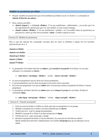 Modifier les permissions par défaut
On peut modifier les permissions qui ont été attribuées par défaut à un de vos fichiers. La commande est
chmod. (il faut être un sudoer)
Deux syntaxes possibles :
chmod <[ugoa] [– + =] [rwx]> <fichier> C’est une modification « différentielle », c'est-à-dire que l’on
dit explicitement les permissions que l’on veut modifier, le reste restant inchangé.
chmod <valeur> <fichier> C’est une modification « globale » ou l’on modifie toutes les permissions en
précisant les valeurs qu’elles doivent prendre. valeur = nombre exprimé en octal.
Exercice D : Modifier les permissions
Dire ce que fait chacune des commandes suivantes puis les tester en affichant à chaque fois les nouvelles
permissions par un ls –l.
chmod u+x fichier …………………………………………………………………………..
chmod o-rwx fichier …………………………………………………………………………..
chmod ug+w fichier …………………………………………………………………………..
chmod +r fichier …………………………………………………………………………..
chmod 777 fichier …………………………………………………………………………..
Le propriétaire d’un fichier (doit être un sudoer), peut transférer la propriété d’un fichier vers un autre
utilisateur. La commande est chown.
sudo chown <newlogin> <fichier> ou bien chown <newuid> <fichier>
Le nouveau propriétaire aura les droits de l’ancien propriétaire.
L’ancien propriétaire aura les droits du groupe ou des autres selon sa position.
Si le nouveau propriétaire n’est pas un sudoer alors il ne peut pas restituer la propriété du fichier à l’ancien
propriétaire.
Le propriétaire du fichier (doit être un sudoer) peut aussi changer le groupe de son fichier. Il utilise la
commande chgrp.
sudo chgrp <newgroup> <fichier> ou bien chgrp <newgid> <fichier>
Exercice E : Transfert de propriété
1. Créer un nouveau fichier et vérifier ses droits ainsi que son propriétaire et son groupe.
2. Modifier la propriété de ce fichier à un autre utilisateur par un chown.
3. Vérifier par un ls –l qu’il a changé de propriétaire.
4. Modifier le groupe de ce fichier à un autre groupe par un chgrp.
5. Vérifier par un ls –l que son groupe a changé.
6. Restituer la propriété du fichier à l’ancien utilisateur. (Le nouveau user doit être un sudoer)
Quelle modification doit faire l’administrateur sur le fichier /etc/group pour qu’un utilisateur soit un
sudoer.
 