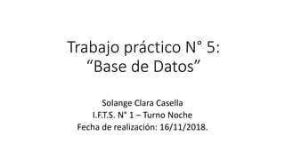 Trabajo práctico N° 5:
“Base de Datos”
Solange Clara Casella
I.F.T.S. N° 1 – Turno Noche
Fecha de realización: 16/11/2018.
 