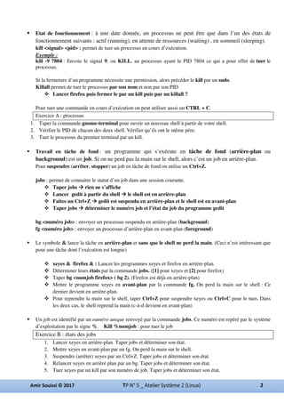 Etat de fonctionnement : à une date donnée, un processus ne peut être que dans l’un des états de
fonctionnement suivants : actif (running), en attente de ressources (waiting) , en sommeil (sleeping).
kill <signal> <pid> : permet de tuer un processus en cours d’exécution.
Exemple :
kill -9 7804 : Envoie le signal 9, ou KILL, au processus ayant le PID 7804 ce qui a pour effet de tuer le
processus.
Si la fermeture d’un programme nécessite une permission, alors précéder le kill par un sudo.
Killall permet de tuer le processus par son nom et non par son PID.
Lancer firefox puis fermer le par un kill puis par un killall ?
Pour tuer une commande en cours d’exécution on peut utiliser aussi un CTRL + C.
Exercice A : processus
1. Taper la commande gnome-terminal pour ouvrir un nouveau shell à partir de votre shell.
2. Vérifier le PID de chacun des deux shell. Vérifier qu’ils ont le même père.
3. Tuer le processus du premier terminal par un kill.
Travail en tâche de fond : un programme qui s’exécute en tâche de fond (arrière-plan ou
background) est un job. Si on ne perd pas la main sur le shell, alors c’est un job en arrière-plan.
Pour suspendre (arrêter, stopper) un job en tâche de fond on utilise un Ctrl+Z.
jobs : permet de connaitre le statut d’un job dans une session courante.
Taper jobs rien ne s’affiche
Lancer gedit à partir du shell le shell est en arrière-plan
Faites un Ctrl+Z gedit est suspendu en arrière-plan et le shell est en avant-plan
Taper jobs déterminer le numéro job et l’état du job du programme gedit
bg <numéro job> : envoyer un processus suspendu en arrière-plan (background)
fg <numéro job> : envoyer un processus d’arrière-plan en avant-plan (foreground)
Le symbole & lance la tâche en arrière-plan et sans que le shell ne perd la main. (Ceci n’est intéressant que
pour une tâche dont l’exécution est longue)
xeyes & firefox & : Lancer les programmes xeyes et firefox en arrière-plan.
Déterminer leurs états par la commande jobs. ([1] pour xeyes et [2] pour firefox)
Taper bg <numjob firefox> ( bg 2). (Firefox est déjà en arrière-plan)
Mettre le programme xeyes en avant-plan par la commande fg. On perd la main sur le shell : Ce
dernier devient en arrière-plan.
Pour reprendre la main sur le shell, taper Ctrl+Z pour suspendre xeyes ou Ctrl+C pour le tuer. Dans
les deux cas, le shell reprend la main (c-à-d devient en avant-plan)
Un job est identifié par un numéro unique renvoyé par la commande jobs. Ce numéro est repéré par le système
d’exploitation par le signe %. Kill %numjob : pour tuer le job
Exercice B : états des jobs
1. Lancer xeyes en arrière-plan. Taper jobs et déterminer son état.
2. Mettre xeyes en avant-plan par un fg. On perd la main sur le shell.
3. Suspendre (arrêter) xeyes par un Ctrl+Z. Taper jobs et déterminer son état.
4. Relancer xeyes en arrière plan par un bg. Taper jobs et déterminer son état.
5. Tuer xeyes par un kill par son numéro de job. Taper jobs et déterminer son état.
 