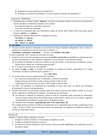 Expliquez la syntaxe utilisée pour la redirection ?
Pourquoi a-t-on placé des parenthèses ? essayer la même commande sans parenthèses ?
Exercice C : Redirections
1. Enregistrez dans un fichier nommé « data.txt » les noms, les terminaux utilisés et les heures de connexion de
tous les utilisateurs actuellement connectés sur le système.
- Avec plusieurs lignes de commandes successives.
- Avec une seule ligne de commande.
2. A l’aide de la commande cat, créez directement à partir du clavier, deux fichiers texte d’une ligne chacun
nommés « abc.txt » et « def.txt ».
3. Expliquez les résultats obtenus par les commandes suivantes :
cat def.txt >> abc.xyz
cat def.txt >> def.txt
cat < def.txt >> abc.txt
3) Les tubes
On peut exécuter plusieurs commandes successivement de façon totalement indépendante. Cela s’obtient en
séparant les commandes les unes des autres par le symbole « ; » :
commande ; commande ; commande ; Exemple : ls ; whoami ; echo salut
Ces trois commandes vont s’exécuter les unes après les autres.
Cette fois le but est de faire exécuter les processus de manière concurrente (en parallèle) et communicant entre
eux par l’intermédiaire de zones mémoires temporaires c'est-à-dire prises sur la mémoire centrale.
En utilisant la méthode de redirection, afficher la liste des fichiers se trouvant dans le répertoire courant,
trié par nom et obtenir une visualisation page par page ?
C’est quoi l’inconvénient de cette méthode ?
La notion de pipe ou tube va résoudre les problèmes de création de fichiers intermédiaire et le temps
d’exécution. Un tube est symbolisé par le symbole « | » :
ls ~ | sort | more
Le système Linux assure la synchronisation de l’ensemble :
- Les 3 processus correspondant aux 3 commandes s’exécutent en parallèle.
- Chaque processus qui lit dans un tube se bloque lorsque le tube est vide.
- Chaque processus qui écrit dans un tube s’arrête lorsque le tube est plein.
Les tubes vont permettre, en enchainant des commandes de bases entre elles, de réaliser des traitements
économisant le recours à la programmation.
On peut sélectionner successivement certaines lignes d’un fichier (selon un motif défini), réaliser un tri sur le
fichier, supprimer éventuellement les doublons, ne garder que les 20 premiers.
En utilisant la méthode de redirection, donner la liste de commandes shell permettant de sélectionner
successivement certaines lignes d’un fichier (selon un motif défini), réaliser un tri sur le fichier, supprimer
éventuellement les doublons, ne garder que les 20 premières lignes.
Exécuter cette commande : grep http log | sort -n -k2 | uniq | head - 20
Cet exemple permet de traiter un fichier de journalisation, de ne sélectionner que les lignes comportant le mot
« http », de trier ce fichier selon la deuxième colonne (en numérique), de supprimer les doublons et enfin d’en
extraire les 20 premières lignes.
Exercice D :
Réaliser à l’aide de tube les opérations suivantes :
1. Compter le nombre de fichiers se trouvant dans le répertoire courant.
2. Compter le nombre d’utilisateurs connectés.
En utilisant le fichier /etc/passwd, donner la liste, classée par ordre alphabétique, des utilisateurs pouvant
travailler en Bash.
 