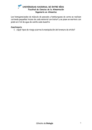 UNIVERSIDAD NACIONAL DE ENTRE RÍOS
Facultad de Ciencias de la Alimentación
Ingeniería en Alimentos
Los homogeneizados de músculo de pescado y hamburguesa de carne se realizan
cortando pequeños trozos de cada material con bisturí y se pisan en mortero con
pisón en 2 ml de agua de canilla cada muestra
Cuestionario
1. ¿Qué tipos de riesgo acarrea la manipulación del bromuro de etidio?
Cátedra de Biología 7
 