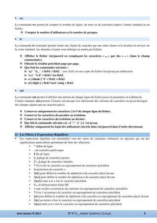 wc
La commande wc permet de compter le nombre de lignes, de mots ou de caractères depuis l’entrée standard ou un
fichier.
Compter le nombre d’utilisateurs et le nombre de groupes.
tr
La commande tr (translate) permet traiter une chaine de caractère par une autre chaine et le résultat est envoyé sur
la sortie standard. (les données à traiter sont redirigés en entrée par fichier)
Afficher le fichier /etc/passwd en remplaçant les caractères « ,,, » par des « ... » (dans le champ
commentaire).
Obtenir le résultat précédent page par page.
Que font les commandes suivantes :
tr 'a,/' 'A;_' < fich1 > fich2 avec fich1 est une copie du fichier /etc/group par redirection.
tr 'a-z' 'A-Z' < fich1 | tee fich2
tr –s [:blank:] ‘t’ < fich1 > fich2
tr –d [:digit:] < fich1 |sort | uniq > fich2
cut
La commande cut permet d’afficher une portion de chaque ligne du fichier passé en paramètre ou à défaut de
l’entrée standard. cut présente 2 formes suivant que l'on sélectionne des colonnes de caractères ou qu'on distingue
des champs séparés par un caractère précis.
Conserver uniquement les caractères 2 et 5 de chaque ligne du fichier.
Conserver les caractères du premier au troisième.
Conserver les caractères du troisième au dernier.
Que fait la commande suivante cut –d ":" –f 1,4 /etc/group
Afficher uniquement les login des utilisateurs inscrits dans /etc/passwd dans l’ordre décroissant.
2) Les Filtres à Expressions Régulières
Les expressions régulière (ou rationnelle) sont des suites de caractères ordinaires ou spéciaux qui ont des
significations particulières permettant de faire des sélections.
• ^ début de ligne
• . un caractère quelconque
• $ fin de ligne
• [...] plage de caractères permis
• [^...] plage de caractères interdits
• * 0 à n fois le caractère ou regroupement de caractères précédent
• c protection du caractère c
• {n} pour définir le nombre de répétition n du caractère placé devant
• {n,} pour définir le nombre de répétition n du caractère placé devant
• {n,x} entre n et x fois le caractère précédent
• (…) mémorisation d'une ER
• + une ou plus occurrences du caractère ou regroupement de caractères précédent
• ? 0 ou 1 occurrence du caractère ou regroupement de caractères précédent
• {n} pour définir le nombre de répétition n du caractère ou regroupement de caractères placé devant
• {n,} au moins n fois le caractère ou regroupement de caractères précédent
• {n,x} entre n et x fois le caractère ou regroupement de caractères précédent
 
